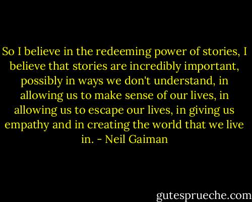 So I believe in the redeeming power of stories, I believe that stories are incredibly important, possibly in ways we don't understand, in allowing us to make sense of our lives, in allowing us to escape our lives, in giving us empathy and in creating the world that we live in. - Neil Gaiman