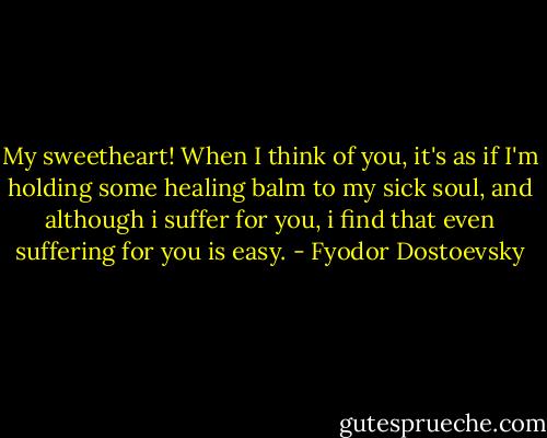 My sweetheart! When I think of you, it's as if I'm holding some healing balm to my sick soul, and although i suffer for you, i find that even suffering for you is easy. - Fyodor Dostoevsky