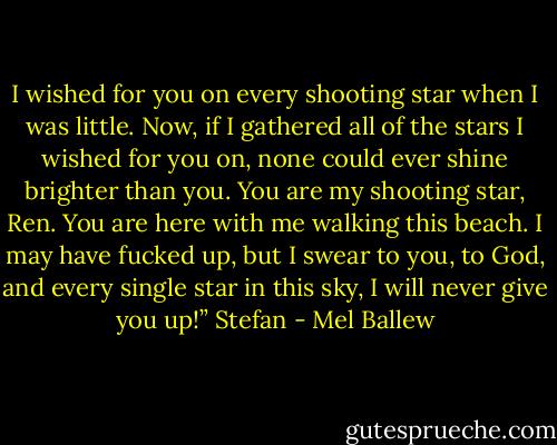 I wished for you on every shooting star when I was little. Now, if I gathered all of the stars I wished for you on, none could ever shine brighter than you. You are my shooting star, Ren. You are here with me walking this beach. I may have fucked up, but I swear to you, to God, and every single star in this sky, I will never give you up!”<br />Stefan - Mel Ballew