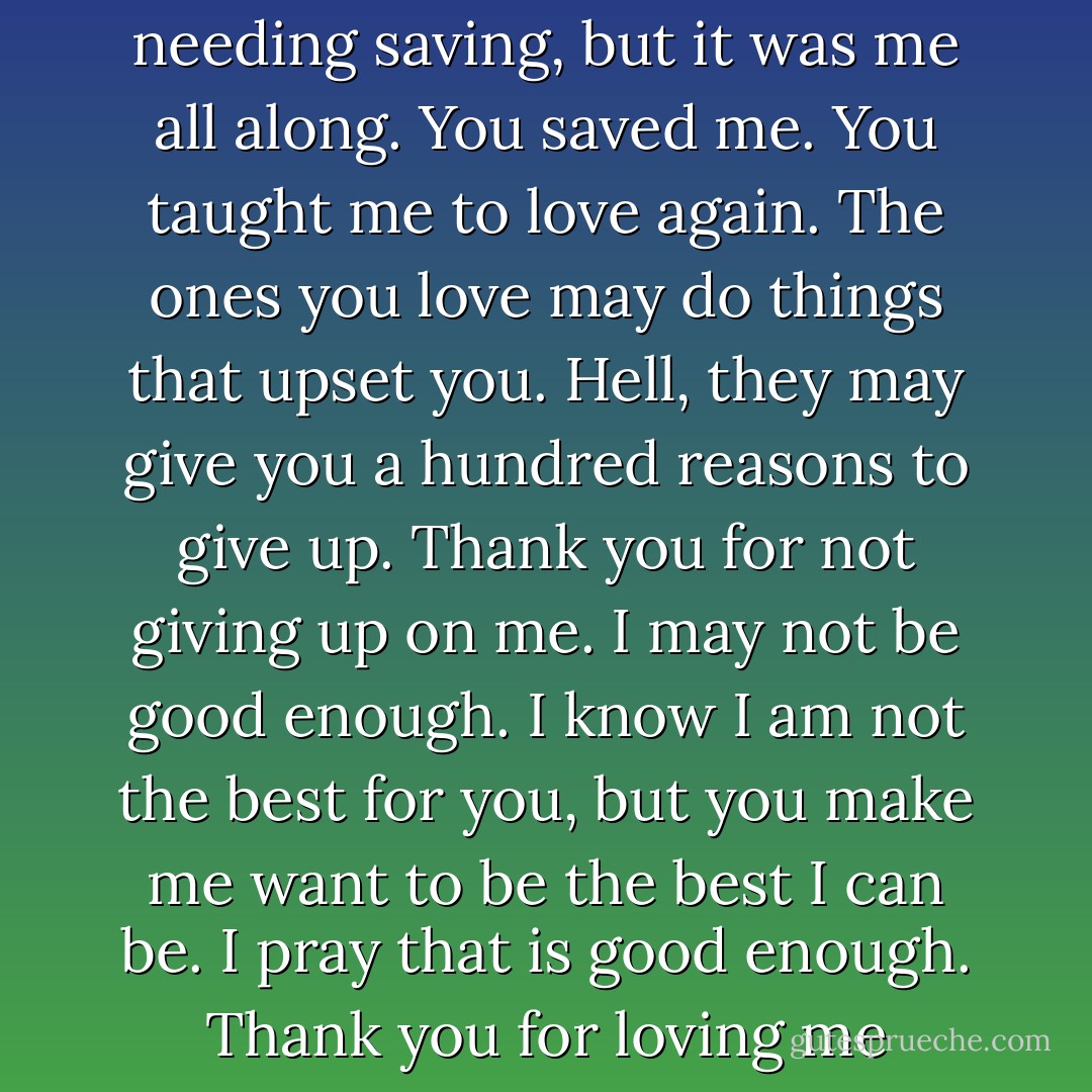 Good, Star, because you may have felt you were the one needing saving, but it was me all along. You saved me. You taught me to love again. The ones you love may do things that upset you. Hell, they may give you a hundred reasons to give up. Thank you for not giving up on me. I may not be good enough. I know I am not the best for you, but you make me want to be the best I can be. I pray that is good enough. Thank you for loving me enough to hold on.” - Stefan - Mel Ballew