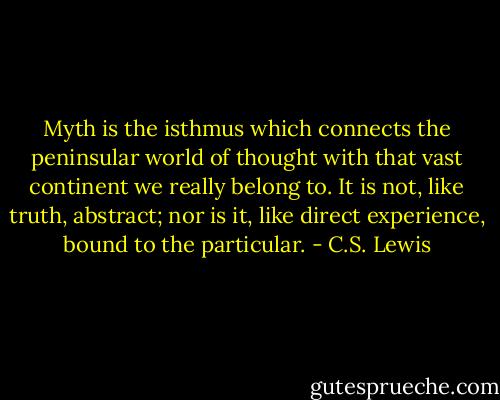 Myth is the isthmus which connects the peninsular world of thought with that vast continent we really belong to. It is not, like truth, abstract; nor is it, like direct experience, bound to the particular. - C.S. Lewis