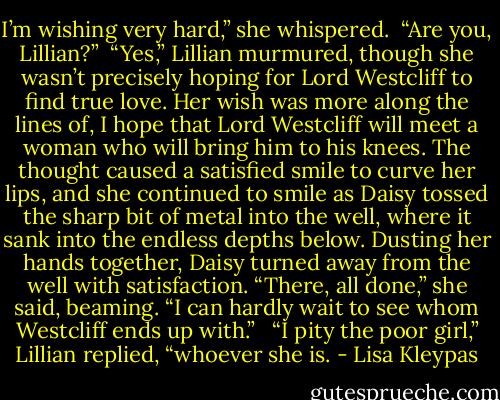 I’m wishing very hard,” she whispered. <br />“Are you, Lillian?”<br /><br />“Yes,” Lillian murmured, though she wasn’t precisely hoping for Lord Westcliff to find true love. Her wish was more along the lines of, I hope that Lord Westcliff will meet a woman who will bring him to his knees. The thought caused a satisfied smile to curve her lips, and she continued to smile as Daisy tossed the sharp bit of metal into the well, where it sank into the endless depths below. Dusting her hands together, Daisy turned away from the well with satisfaction. “There, all done,” she said, beaming. “I can hardly wait to see whom Westcliff ends up with.” <br /><br />“I pity the poor girl,” Lillian replied, “whoever she is. - Lisa Kleypas