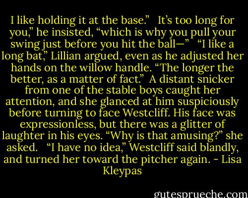 I like holding it at the base.” <br /><br />It’s too long for you,” he insisted, “which is why you pull your swing just before you hit the ball—” <br /><br />“I like a long bat,” Lillian argued, even as he adjusted her hands on the willow handle. “The longer the better, as a matter of fact.”<br /><br />A distant snicker from one of the stable boys caught her attention, and she glanced at him suspiciously before turning to face Westcliff. His face was expressionless, but there was a glitter of laughter in his eyes. “Why is that amusing?” she asked. <br /><br />“I have no idea,” Westcliff said blandly, and turned her toward the pitcher again. - Lisa Kleypas