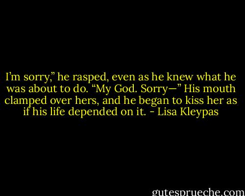 I’m sorry,” he rasped, even as he knew what he was about to do. “My God. Sorry—” His mouth clamped over hers, and he began to kiss her as if his life depended on it. - Lisa Kleypas
