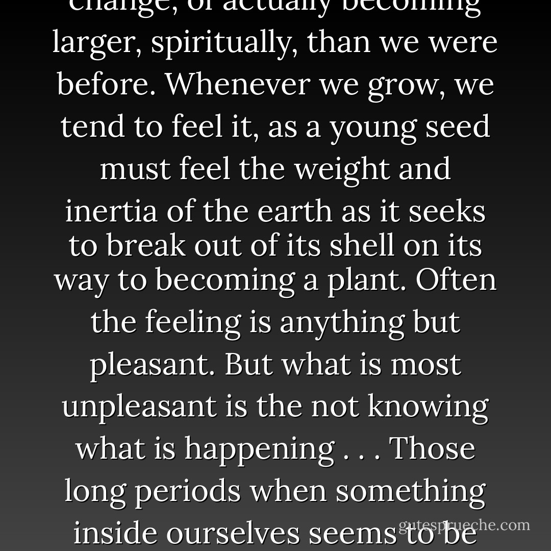 Some periods of our growth are so confusing that we don’t even recognize that growth is what is happening. We may feel hostile or angry or weepy and hysterical, or we may feel depressed. It would never occur to us, unless we stumbled on a book or person who explained it to us, that we were in fact in the process of change, of actually becoming larger, spiritually, than we were before. Whenever we grow, we tend to feel it, as a young seed must feel the weight and inertia of the earth as it seeks to break out of its shell on its way to becoming a plant. Often the feeling is anything but pleasant. But what is most unpleasant is the not knowing what is happening . . . Those long periods when something inside ourselves seems to be waiting, holding its breath, unsure about what the next step should be, eventually become the periods we wait for, for it is in those periods that we realize that we are being prepared for the next phase of our life and that, in all probability, a new level of the personality is about to be revealed. - Alice Walker