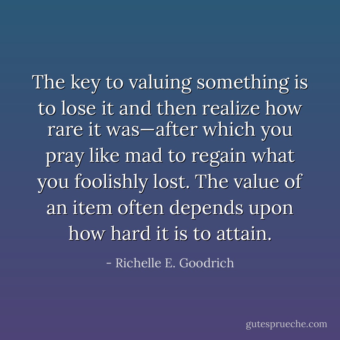 The key to valuing something is to lose it and then realize how rare it was—after which you pray like mad to regain what you foolishly lost. The value of an item often depends upon how hard it is to attain. - Richelle E. Goodrich