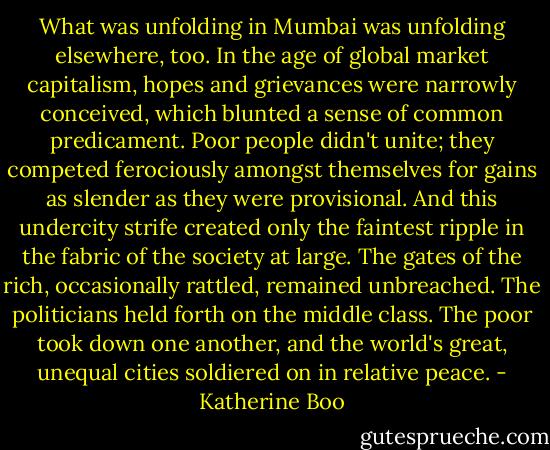 What was unfolding in Mumbai was unfolding elsewhere, too. In the age of global market capitalism, hopes and grievances were narrowly conceived, which blunted a sense of common predicament. Poor people didn't unite; they competed ferociously amongst themselves for gains as slender as they were provisional. And this undercity strife created only the faintest ripple in the fabric of the society at large. The gates of the rich, occasionally rattled, remained unbreached. The politicians held forth on the middle class. The poor took down one another, and the world's great, unequal cities soldiered on in relative peace. - Katherine Boo