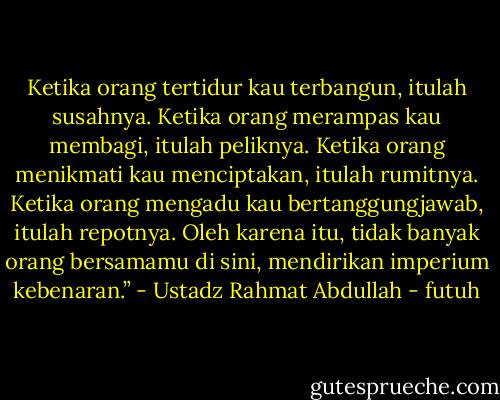 Ketika orang tertidur kau terbangun, itulah susahnya. Ketika orang merampas kau membagi, itulah peliknya. Ketika orang menikmati kau menciptakan, itulah rumitnya. Ketika orang mengadu kau bertanggungjawab, itulah repotnya. Oleh karena itu, tidak banyak orang bersamamu di sini, mendirikan imperium kebenaran.” - Ustadz Rahmat Abdullah - futuh