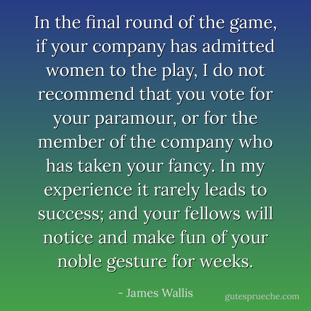 In the final round of the game, if your company has admitted women to the play, I do not recommend that you vote for your paramour, or for the member of the company who has taken your fancy. In my experience it rarely leads to success; and your fellows will notice and make fun of your noble gesture for weeks. - James Wallis