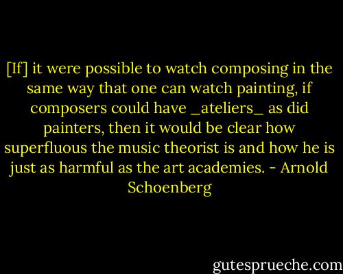 [If] it were possible to watch composing in the same way that one can watch painting, if composers could have _ateliers_ as did painters, then it would be clear how superfluous the music theorist is and how he is just as harmful as the art academies. - Arnold Schoenberg