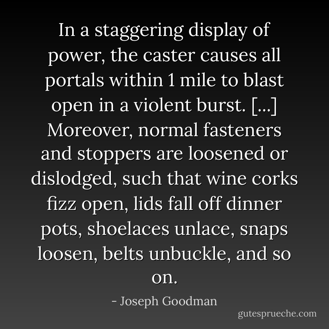 In a staggering display of power, the caster causes all portals within 1 mile to blast open in a violent burst. [...] Moreover, normal fasteners and stoppers are loosened or dislodged, such that wine corks fizz open, lids fall off dinner pots, shoelaces unlace, snaps loosen, belts unbuckle, and so on. - Joseph Goodman