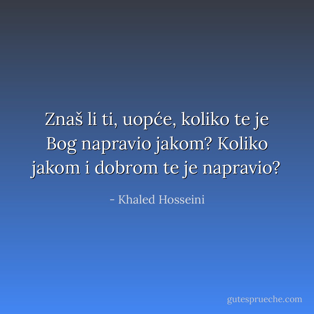 Znaš li ti, uopće, koliko te je Bog napravio jakom? Koliko jakom i dobrom te je napravio? - Khaled Hosseini