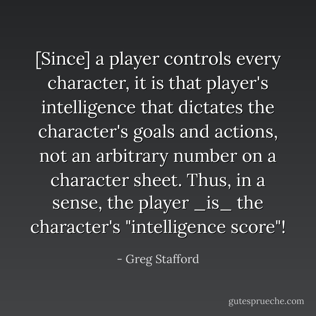 [Since] a player controls every character, it is that player's intelligence that dictates the character's goals and actions, not an arbitrary number on a character sheet. Thus, in a sense, the player _is_ the character's "intelligence score"! - Greg Stafford