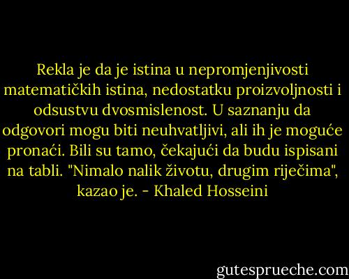 Rekla je da je istina u nepromjenjivosti matematičkih istina, nedostatku proizvoljnosti i odsustvu dvosmislenost. U saznanju da odgovori mogu biti neuhvatljivi, ali ih je moguće pronaći. Bili su tamo, čekajući da budu ispisani na tabli.<br />"Nimalo nalik životu, drugim riječima", kazao je. - Khaled Hosseini
