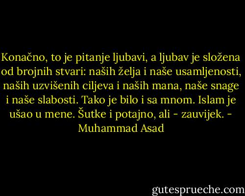 Konačno, to je pitanje ljubavi, a ljubav je složena od brojnih stvari: naših želja i naše usamljenosti, naših uzvišenih ciljeva i naših mana, naše snage i naše slabosti. Tako je bilo i sa mnom. Islam je ušao u mene. Šutke i potajno, ali - zauvijek. - Muhammad Asad