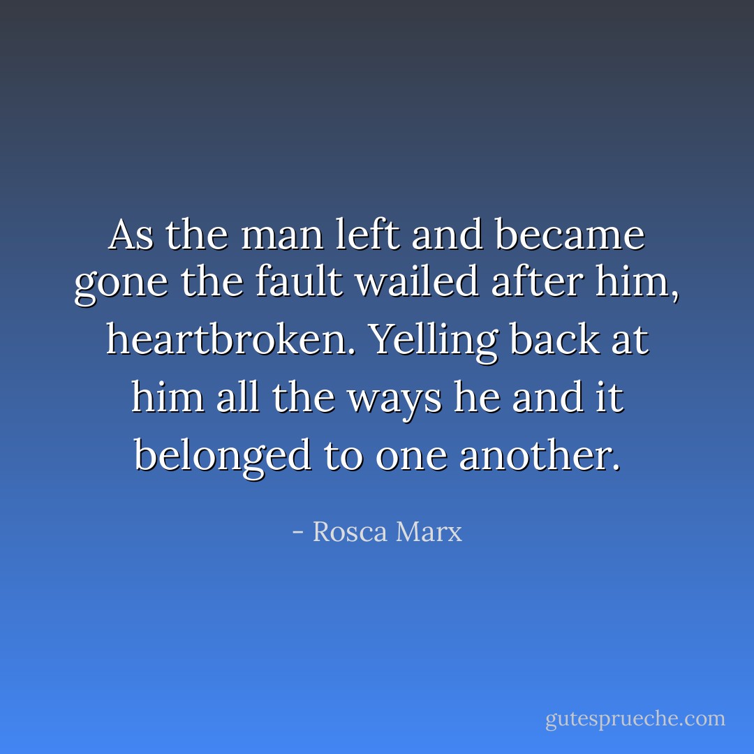 As the man left and became gone the fault wailed after him, heartbroken. Yelling back at him all the ways he and it belonged to one another. - Rosca Marx