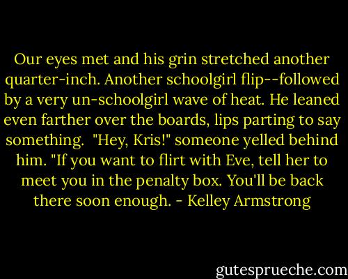 Our eyes met and his grin stretched another quarter-inch. Another schoolgirl flip--followed by a very un-schoolgirl wave of heat. He leaned even farther over the boards, lips parting to say something.<br /><br />"Hey, Kris!" someone yelled behind him. "If you want to flirt with Eve, tell her to meet you in the penalty box. You'll be back there soon enough. - Kelley Armstrong