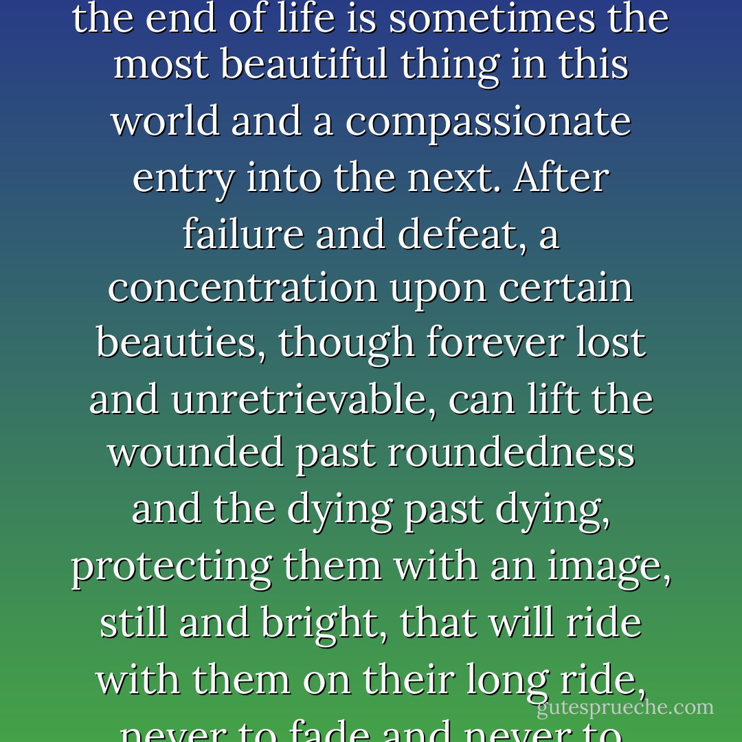 How the holy and the profane mix in the light of day and at the end of life is sometimes the most beautiful thing in this world and a compassionate entry into the next. After failure and defeat, a concentration upon certain beauties, though forever lost and unretrievable, can lift the wounded past roundedness and the dying past dying, protecting them with an image, still and bright, that will ride with them on their long ride, never to fade and never to retreat. - Mark Helprin
