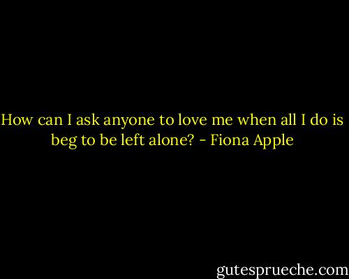 How can I ask anyone to love me<br />when all I do is beg to be left alone? - Fiona Apple