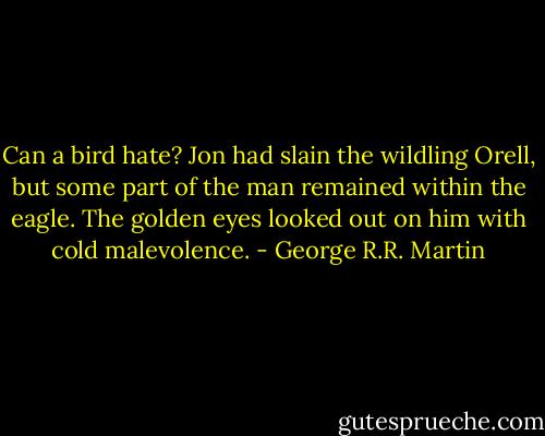 Can a bird hate? Jon had slain the wildling Orell, but some part of the man remained within the eagle. The golden eyes looked out on him with cold malevolence. - George R.R. Martin