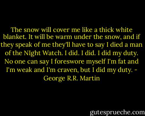 The snow will cover me like a thick white blanket. It will be warm under the snow, and if they speak of me they'll have to say I died a man of the NIght Watch. I did. I did. I did my duty. No one can say I foreswore myself I'm fat and I'm weak and I'm craven, but I did my duty. - George R.R. Martin