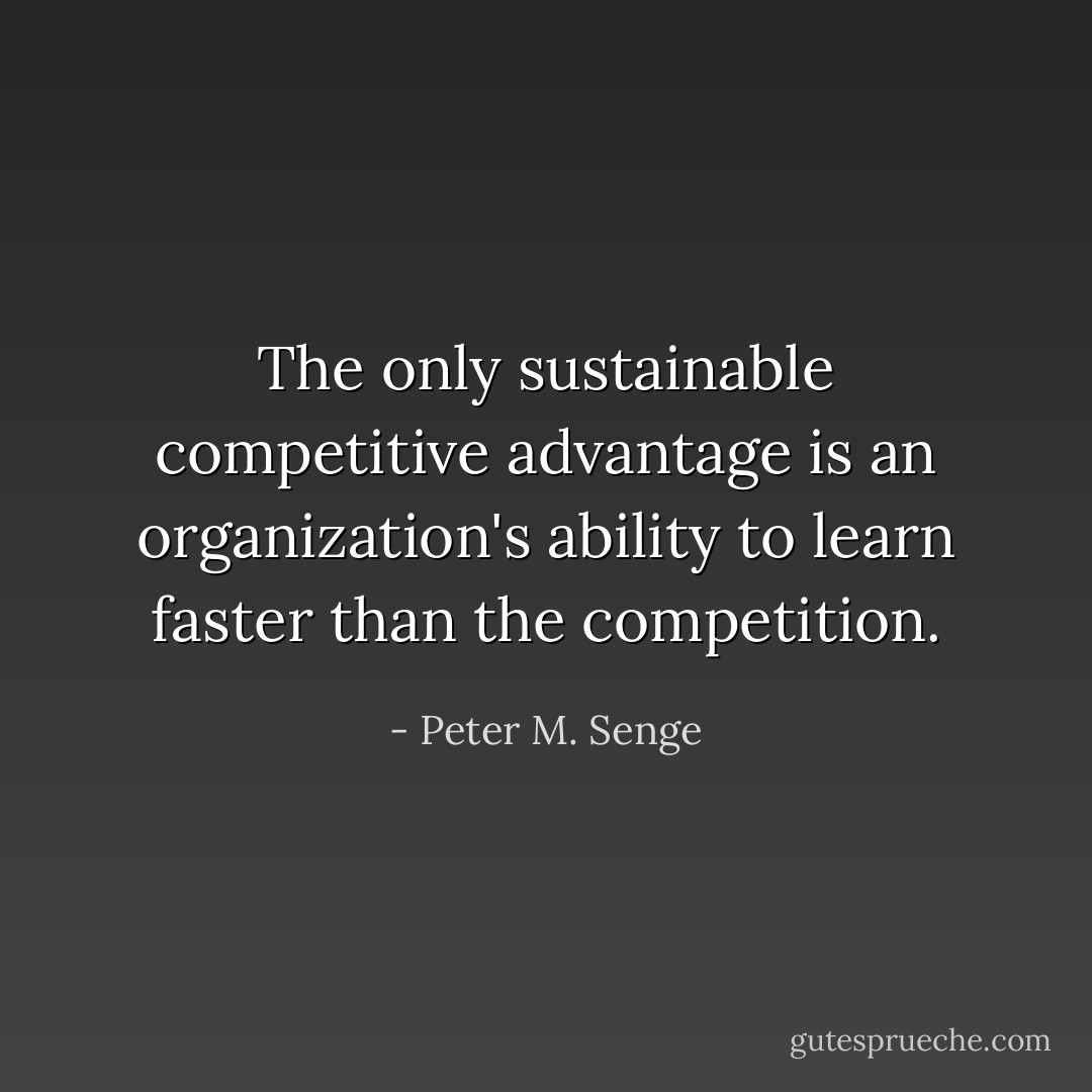 The only sustainable competitive advantage is an organization's ability to learn faster than the competition. - Peter M. Senge