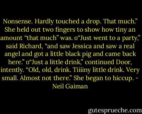 Nonsense. Hardly touched a drop. That much.” She held out two fingers to show how tiny an amount “that much” was.<br />	“Just went to a party,” said Richard, “and saw Jessica and saw a real angel and got a little black pig and came back here.”<br />	“Just a little drink,” continued Door, intently. “Old, old, drink. Tiiiiny little drink. Very small. Almost not there.” She began to hiccup. - Neil Gaiman