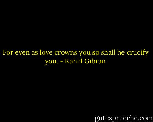 For even as love crowns you so shall he crucify you. - Kahlil Gibran