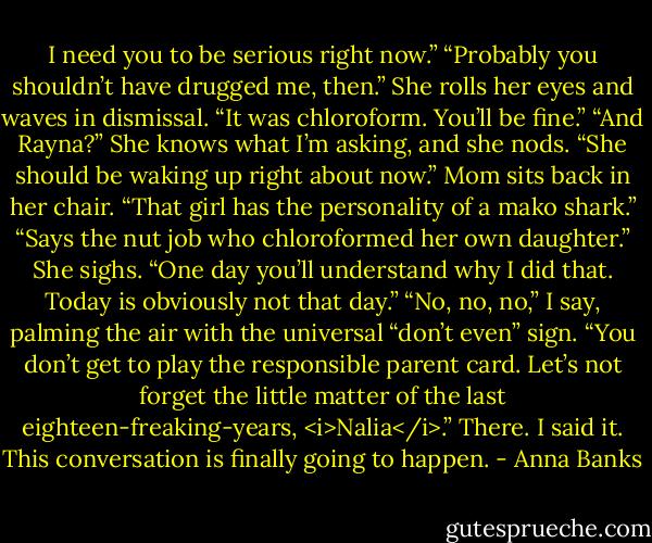 I need you to be serious right now.”<br />“Probably you shouldn’t have drugged me, then.”<br />She rolls her eyes and waves in dismissal. “It was chloroform. You’ll be fine.”<br />“And Rayna?”<br />She knows what I’m asking, and she nods. “She should be waking up right about now.” Mom sits back in her chair. “That girl has the personality of a mako shark.”<br />“Says the nut job who chloroformed her own daughter.”<br />She sighs. “One day you’ll understand why I did that. Today is obviously not that day.”<br />“No, no, no,” I say, palming the air with the universal “don’t even” sign. “You don’t get to play the responsible parent card. Let’s not forget the little matter of the last eighteen-freaking-years, <i>Nalia</i>.” There. I said it. This conversation is finally going to happen. - Anna Banks