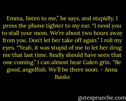 Emma, listen to me,” he says, and stupidly, I press the phone tighter to my ear. “I need you to stall your mom. We’re about two hours away from you. Don’t let her take off again.”<br />I roll my eyes. “Yeah, it was stupid of me to let her drug me that last time. Really should have seen that one coming.”<br />I can almost hear Galen grin. “Be good, angelfish. We’ll be there soon. - Anna Banks