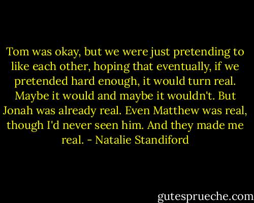 Tom was okay, but we were just pretending to like each other, hoping that eventually, if we pretended hard enough, it would turn real. Maybe it would and maybe it wouldn't. But Jonah was already real. Even Matthew was real, though I'd never seen him. And they made me real. - Natalie Standiford