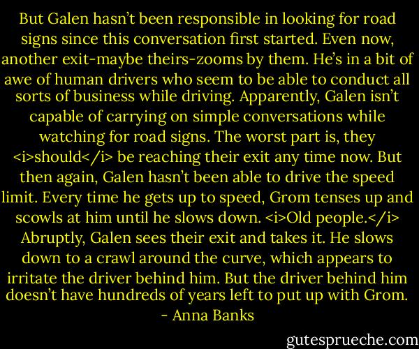 But Galen hasn’t been responsible in looking for road signs since this conversation first started. Even now, another exit-maybe theirs-zooms by them. He’s in a bit of awe of human drivers who seem to be able to conduct all sorts of business while driving. Apparently, Galen isn’t capable of carrying on simple conversations while watching for road signs. The worst part is, they <i>should</i> be reaching their exit any time now. But then again, Galen hasn’t been able to drive the speed limit. Every time he gets up to speed, Grom tenses up and scowls at him until he slows down. <i>Old people.</i><br />Abruptly, Galen sees their exit and takes it. He slows down to a crawl around the curve, which appears to irritate the driver behind him. But the driver behind him doesn’t have hundreds of years left to put up with Grom. - Anna Banks
