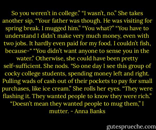 So you weren’t in college.”<br />“I wasn’t, no.” She takes another sip. “Your father was though. He was visiting for spring break. I mugged him.”<br />“You what?”<br />“You have to understand I didn’t make very much money, even with two jobs. It hardly even paid for my food. I couldn’t fish, because-“<br />“You didn’t want anyone to sense you in the water.” Otherwise, she could have been pretty self-sufficient.<br />She nods. “So one day I see this group of cocky college students, spending money left and right. Pulling wads of cash out of their pockets to pay for small purchases, like ice cream.” She rolls her eyes. “They were flashing it. They wanted people to know they were rich.”<br />“Doesn’t mean they wanted people to mug them,” I mutter. - Anna Banks