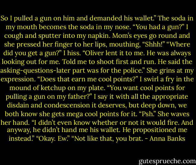 So I pulled a gun on him and demanded his wallet.”<br />The soda in my mouth becomes the soda in my nose. “You had a gun?” I cough and sputter into my napkin.<br />Mom’s eyes go round and she pressed her finger to her lips, mouthing, “Shhh!”<br />“Where did you get a gun?” I hiss.<br />“Oliver lent it to me. He was always looking out for me. Told me to shoot first and run. He said the asking-questions-later part was for the police.” She grins at my expression. “Does that earn me cool points?”<br />I swirl a fry in the mound of ketchup on my plate. “You want cool points for pulling a gun on my father?” I say it with all the appropriate disdain and condescension it deserves, but deep down, we both know she gets mega cool points for it.<br />“Psh.” She waves her hand. “I didn’t even know whether or not it would fire. And anyway, he didn’t hand me his wallet. He propositioned me instead.”<br />“Okay. Ew.”<br />“Not like that, you brat. - Anna Banks