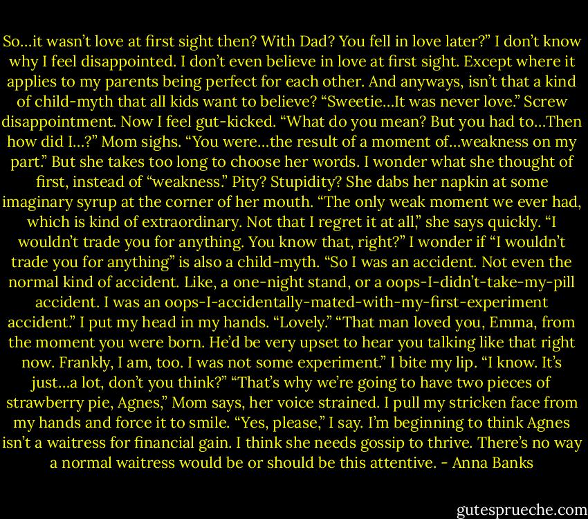 So…it wasn’t love at first sight then? With Dad? You fell in love later?” I don’t know why I feel disappointed. I don’t even believe in love at first sight. Except where it applies to my parents being perfect for each other. And anyways, isn’t that a kind of child-myth that all kids want to believe?<br />“Sweetie…It was never love.”<br />Screw disappointment. Now I feel gut-kicked. “What do you mean? But you had to…Then how did I…?”<br />Mom sighs. “You were…the result of a moment of…weakness on my part.” But she takes too long to choose her words. I wonder what she thought of first, instead of “weakness.” Pity? Stupidity? She dabs her napkin at some imaginary syrup at the corner of her mouth. “The only weak moment we ever had, which is kind of extraordinary. Not that I regret it at all,” she says quickly. “I wouldn’t trade you for anything. You know that, right?”<br />I wonder if “I wouldn’t trade you for anything” is also a child-myth. “So I was an accident. Not even the normal kind of accident. Like, a one-night stand, or a oops-I-didn’t-take-my-pill accident. I was an oops-I-accidentally-mated-with-my-first-experiment accident.” I put my head in my hands. “Lovely.”<br />“That man loved you, Emma, from the moment you were born. He’d be very upset to hear you talking like that right now. Frankly, I am, too. I was not some experiment.”<br />I bite my lip. “I know. It’s just…a lot, don’t you think?”<br />“That’s why we’re going to have two pieces of strawberry pie, Agnes,” Mom says, her voice strained.<br />I pull my stricken face from my hands and force it to smile. “Yes, please,” I say. I’m beginning to think Agnes isn’t a waitress for financial gain. I think she needs gossip to thrive. There’s no way a normal waitress would be or should be this attentive. - Anna Banks