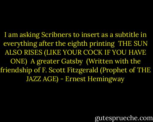 I am asking Scribners to insert as a subtitle in everything after the eighth printing <br />THE SUN ALSO RISES (LIKE YOUR COCK IF YOU HAVE ONE) <br />A greater Gatsby <br />(Written with the friendship of F. Scott Fitzgerald (Prophet of THE JAZZ AGE) - Ernest Hemingway