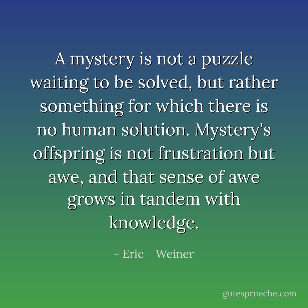 A mystery is not a puzzle waiting to be solved, but rather something for which there is <i>no human solution</i>. Mystery's offspring is not frustration but awe, and that sense of awe grows in tandem with knowledge. - Eric    Weiner