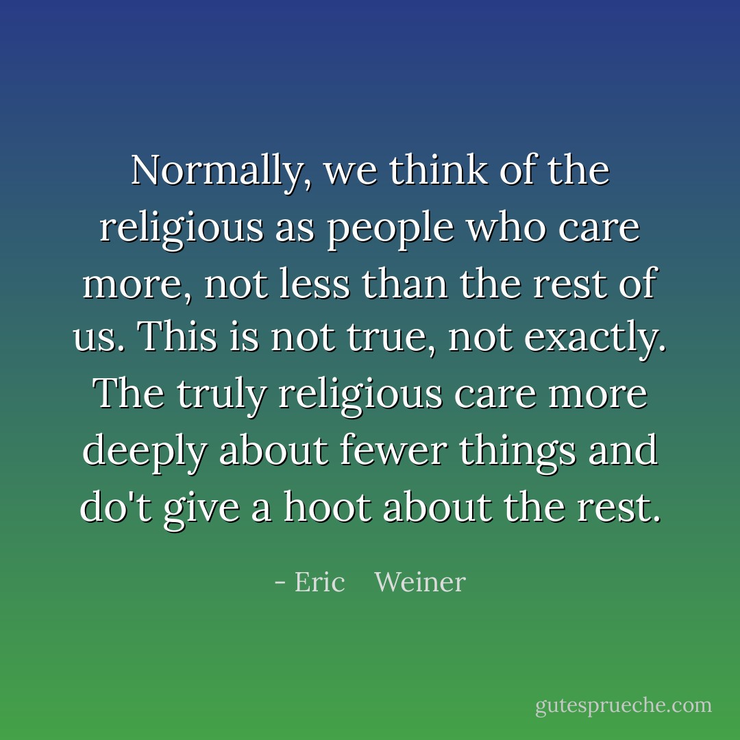 Normally, we think of the religious as people who care <i>more</i>, not less than the rest of us. This is not true, not exactly. The truly religious care more deeply about fewer things and do't give a hoot about the rest. - Eric    Weiner