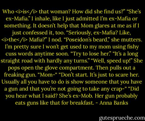 Who <i>is</i> that woman? How did she find us?”<br />“She’s ex-Mafia.” I inhale, like I just admitted I’m ex-Mafia or something. It doesn’t help that Mom glares at me as if I just confessed it, too.<br />“Seriously, ex-Mafia? Like, <i>the</i> Mafia?”<br />I nod.<br />“Poseidon’s beard,” she mutters.<br />I’m pretty sure I won’t get used to my mom using fishy cuss words anytime soon.<br />“Try to lose her.”<br />“It’s a long straight road with hardly any turns.”<br />“Well, speed up!” She pops open the glove compartment. Then pulls out a freaking gun.<br />“Mom-“<br />“Don’t start. It’s just to scare her. Usually all you have to do is show someone that you have a gun and that you’re not going to take any crap-“<br />“Did you hear what I said? She’s ex-Mob. Her gun probably eats guns like that for breakfast. - Anna Banks