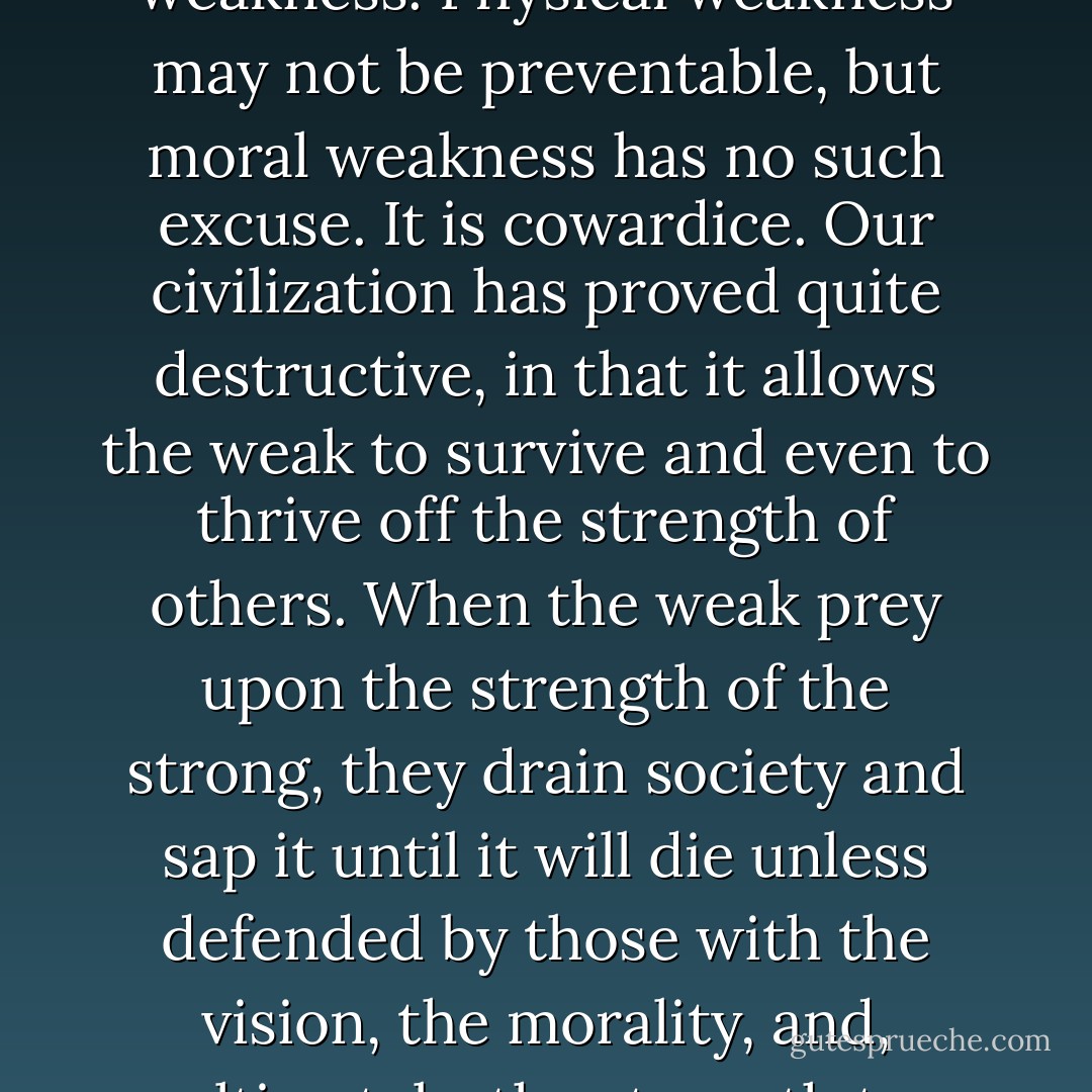 There is nothing more despicable than moral weakness. Physical weakness may not be preventable, but moral weakness has no such excuse. It is cowardice. Our civilization has proved quite destructive, in that it allows the weak to survive and even to thrive off the strength of others. When the weak prey upon the strength of the strong, they drain society and sap it until it will die unless defended by those with the vision, the morality, and, ultimately, the strength to defend it. - Robert Peate