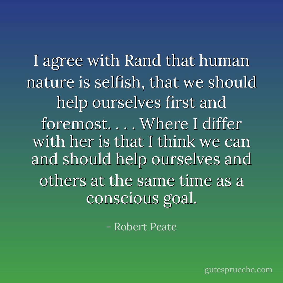 I agree with Rand that human nature is selfish, that we should help ourselves first and foremost. . . . Where I differ with her is that I think we can and should help ourselves and others at the same time as a conscious goal. - Robert Peate