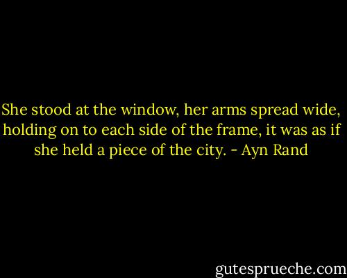She stood at the window, her arms spread wide, holding on to each side of the frame, it was as if she held a piece of the city. - Ayn Rand