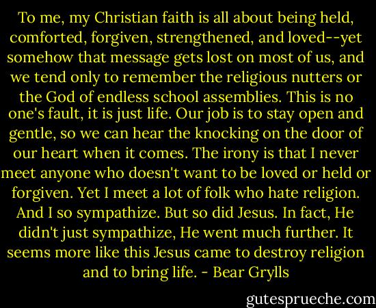 To me, my Christian faith is all about being held, comforted, forgiven, strengthened, and loved--yet somehow that message gets lost on most of us, and we tend only to remember the religious nutters or the God of endless school assemblies. This is no one's fault, it is just life. Our job is to stay open and gentle, so we can hear the knocking on the door of our heart when it comes. The irony is that I never meet anyone who doesn't want to be loved or held or forgiven. Yet I meet a lot of folk who hate religion. And I so sympathize. But so did Jesus. In fact, He didn't just sympathize, He went much further. It seems more like this Jesus came to destroy religion and to bring life. - Bear Grylls
