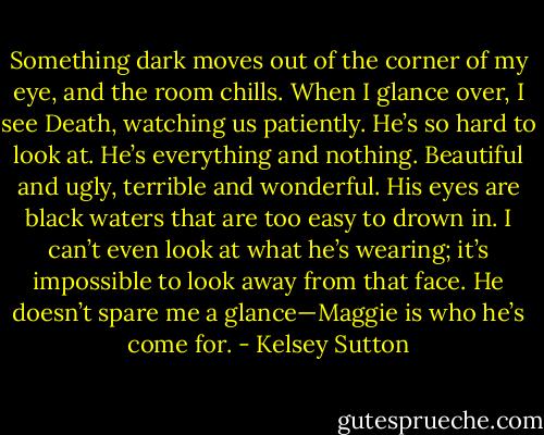 Something dark moves out of the corner of my eye, and the room chills. When I glance over, I see Death, watching us patiently. He’s so hard to look at. He’s everything and nothing. Beautiful and ugly, terrible and wonderful. His eyes are black waters that are too easy to drown in. I can’t even look at what he’s wearing; it’s impossible to look away from that face. He doesn’t spare me a glance—Maggie is who he’s come for. - Kelsey Sutton