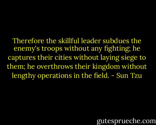 Therefore the skillful leader subdues the enemy's troops without any fighting; he captures their cities without laying siege to them; he overthrows their kingdom without lengthy operations in the field. - Sun Tzu