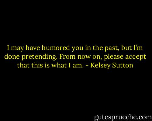 I may have humored you in the past, but I’m done pretending. From now on, please accept that this is what I am. - Kelsey Sutton