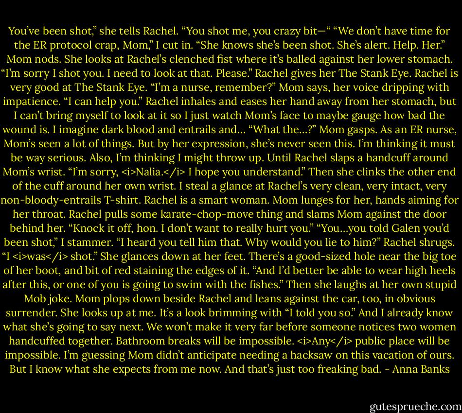 You’ve been shot,” she tells Rachel.<br />“You shot me, you crazy bit—“<br />“We don’t have time for the ER protocol crap, Mom,” I cut in. “She knows she’s been shot. She’s alert. Help. Her.”<br />Mom nods. She looks at Rachel’s clenched fist where it’s balled against her lower stomach. “I’m sorry I shot you. I need to look at that. Please.”<br />Rachel gives her The Stank Eye. Rachel is very good at The Stank Eye.<br />“I’m a nurse, remember?” Mom says, her voice dripping with impatience. “I can help you.”<br />Rachel inhales and eases her hand away from her stomach, but I can’t bring myself to look at it so I just watch Mom’s face to maybe gauge how bad the wound is. I imagine dark blood and entrails and…<br />“What the…?” Mom gasps. As an ER nurse, Mom’s seen a lot of things. But by her expression, she’s never seen this. I’m thinking it must be way serious. Also, I’m thinking I might throw up.<br />Until Rachel slaps a handcuff around Mom’s wrist. “I’m sorry, <i>Nalia.</i> I hope you understand.” Then she clinks the other end of the cuff around her own wrist. I steal a glance at Rachel’s very clean, very intact, very non-bloody-entrails T-shirt.<br />Rachel is a smart woman.<br />Mom lunges for her, hands aiming for her throat. Rachel pulls some karate-chop-move thing and slams Mom against the door behind her. “Knock it off, hon. I don’t want to really hurt you.”<br />“You…you told Galen you’d been shot,” I stammer. “I heard you tell him that. Why would you lie to him?”<br />Rachel shrugs. “I <i>was</i> shot.” She glances down at her feet. There’s a good-sized hole near the big toe of her boot, and bit of red staining the edges of it. “And I’d better be able to wear high heels after this, or one of you is going to swim with the fishes.” Then she laughs at her own stupid Mob joke.<br />Mom plops down beside Rachel and leans against the car, too, in obvious surrender. She looks up at me. It’s a look brimming with “I told you so.” And I already know what she’s going to say next. We won’t make it very far before someone notices two women handcuffed together. Bathroom breaks will be impossible. <i>Any</i> public place will be impossible. I’m guessing Mom didn’t anticipate needing a hacksaw on this vacation of ours. But I know what she expects from me now. And that’s just too freaking bad. - Anna Banks