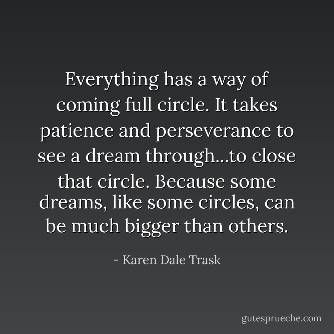 Everything has a way of coming full circle. It takes patience and perseverance to see a dream through...to close that circle. Because some dreams, like some circles, can be much bigger than others. - Karen Dale Trask