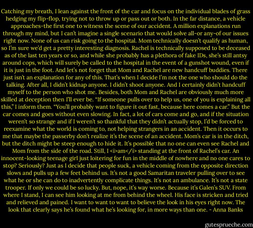 Catching my breath, I lean against the front of the car and focus on the individual blades of grass hedging my flip-flop, trying not to throw up or pass out or both. In the far distance, a vehicle approaches-the first one to witness the scene of our accident. A million explanations run through my mind, but I can’t imagine a single scenario that would solve all-or any-of our issues right now.<br />None of us can risk going to the hospital. Mom technically doesn’t qualify as human, so I’m sure we’d get a pretty interesting diagnosis. Rachel is technically supposed to be deceased as of the last ten years or so, and while she probably has a plethora of fake IDs, she’s still antsy around cops, which will surely be called to the hospital in the event of a gunshot wound, even if it is just in the foot. And let’s not forget that Mom and Rachel are new handcuff buddies. There just isn’t an explanation for any of this.<br />That’s when I decide I’m not the one who should do the talking. After all, I didn’t kidnap anyone. I didn’t shoot anyone. And I certainly didn’t handcuff myself to the person who shot me. Besides, both Mom and Rachel are obviously much more skilled at deception then I’ll ever be.<br />“If someone pulls over to help us, one of you is explaining all this,” I inform them. “You’ll probably want to figure it out fast, because here comes a car.”<br />But the car comes and goes without even slowing. In fact, a lot of cars come and go, and if the situation weren’t so strange and if I weren’t so thankful that they didn’t actually stop, I’d be forced to reexamine what the world is coming to, not helping strangers in an accident. Then it occurs to me that maybe the passerby don’t realize it’s the scene of an accident. Mom’s car is in the ditch, but the ditch might be steep enough to hide it. It’s possible that no one can even see Rachel and Mom from the side of the road. Still, I <i>am</i> standing at the front of Rachel’s car. An innocent-looking teenage girl just loitering for fun in the middle of nowhere and no one cares to stop? Seriously?<br />Just as I decide that people suck, a vehicle coming from the opposite direction slows and pulls up a few feet behind us. It’s not a good Samaritan traveler pulling over to see what he or she can do to inadvertently complicate things. It’s not an ambulance. It’s not a state trooper. If only we could be so lucky. But, nope, it’s way worse.<br />Because it’s Galen’s SUV.<br />From where I stand, I can see him looking at me from behind the wheel. His face is stricken and tried and relieved and pained. I want to want to want to believe the look in his eyes right now. The look that clearly says he’s found what he’s looking for, in more ways than one. - Anna Banks