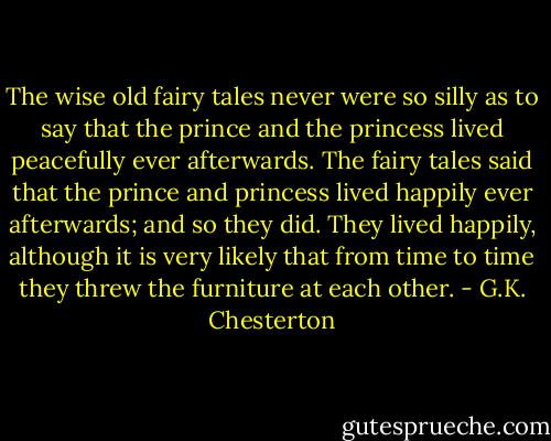 The wise old fairy tales never were so silly as to say that the prince and the princess lived peacefully ever afterwards. The fairy tales said that the prince and princess lived happily ever afterwards; and so they did. They lived happily, although it is very likely that from time to time they threw the furniture at each other. - G.K. Chesterton